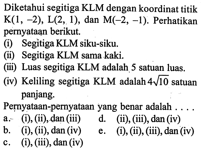 Diketahui segitiga KLM dengan koordinat titik K(1,-2), L(2,1), dan M(-2,-1). Perhatikan pernyataan berikut. (i) Segitiga KLM siku-siku. (ii) Segitiga KLM sama kaki. (iii) Luas segitiga KLM adalah 5 satuan luas. (iv) Keliling segitiga KLM adalah 4 akar(10) satuan panjang. Pernyataan-pernyataan yang benar adalah ...