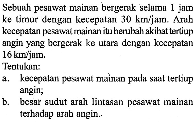 Sebuah pesawat mainan bergerak selama 1 jam ke timur dengan kecepatan 30 km/jam. Arah kecepatan pesawat mainan itu berubah akibat tertiup angin yang bergerak ke utara dengan kecepatan 16 km/jam. Tentukan: a. kecepatan pesawat mainan pada saat tertiup angin; b. besar sudut arah lintasan pesawat mainan terhadap arah angin.