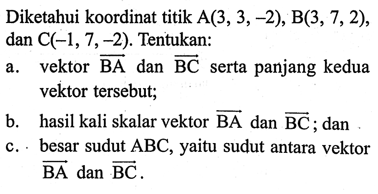 Diketahui koordinat titik A(3,3,-2), B(3,7,2), dan C(-1,7,-2). Tentukan: a. vektor BA dan BC serta panjang kedua vektor tersebut; b. hasil kali skalar vektor BA dan BC; dan c. besar sudut  ABC, yaitu sudut antara vektor BA dan BC 