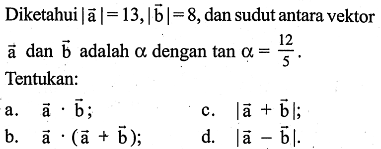 Diketahui |a|=13, |b|=8, dan sudut antara vektor a dan b adalah alpha dengan tan a=12/5. Tentukan: a. a.b; b. a.(a+b) c. |a+b|; d. |a-b|