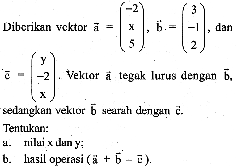 Diberikan vektor  vektor a=(-2  x  5), vektor b=(3  -1  2) , dan  vektor c=(y  -2  x).  Vektor  vektor a  tegak lurus dengan  vektor b,  sedangkan vektor  vektor b  searah dengan  vektor c. Tentukan:
a. nilai  x dan y ;
b. hasil operasi  (vektor a+vektor b-vektor c).