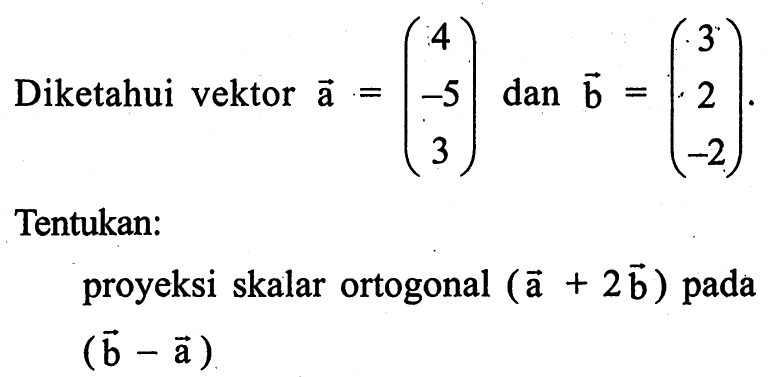 Diketahui vektor  a=( 4  -5  3 )  dan  b=( 3  2  -2 ) Tentukan:proyeksi skalar ortogonal  (a+2b)  pada (b-a) 