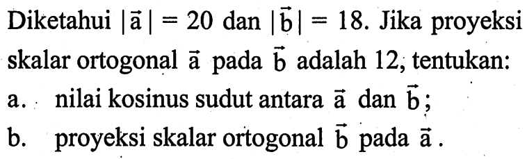 Diketahui |a|=20 dan |b|=18. Jika proyeksi skalar ortogonal vektor a pada vektor b adalah 12, tentukan: a. nilai kosinus sudut antara vektor a dan vektor b; b. proyeksi skalar ortogonal vektor b pada vektor a .