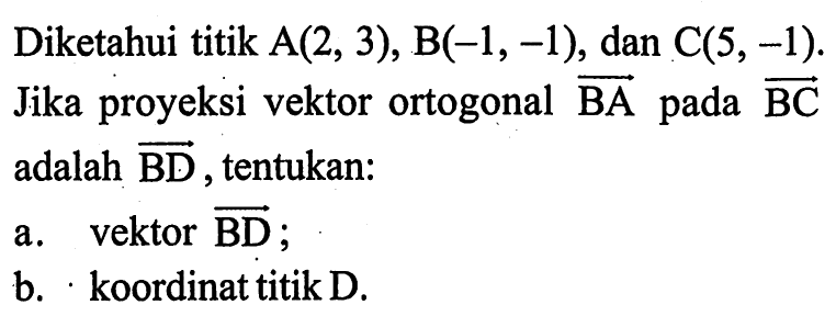 Diketahui titik A(2,3), B(-1,-1), dan C(5,-1). Jika proyeksi vektor ortogonal vektor BA pada vektor BC adalah vektor BD, tentukan: a. vektor BD b. koordinat titik D.