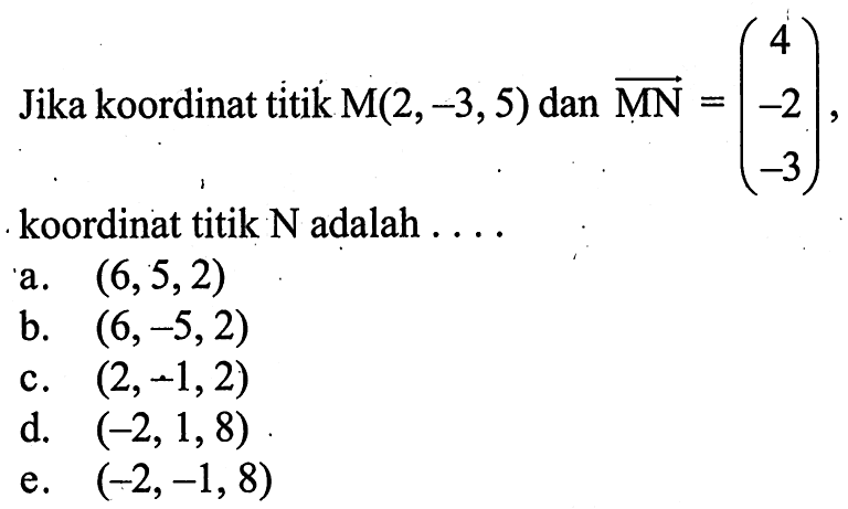 Jika koordinat titik  M(2,-3,5)  dan  MN=(4  -2  -3) , koordinat titik  N  adalah  .... a.  (6,5,2) b.  (6,-5,2) c.  (2,-1,2) d.  (-2,1,8) e.  (-2,-1,8) 