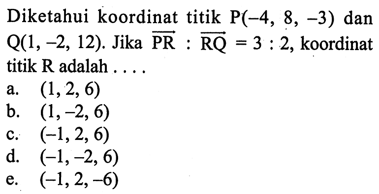 Diketahui koordinat titik P(-4, 8, -3) dan 
 Q(1,-2,12). Jika PR : RQ=3:2, koordinat titik R
 adalah ...
 a. (1,2,6)
 b. (1,-2,6)
 c. (-1,2,6)
 d. (-1,-2,6)
 e. (-1,2,-6)