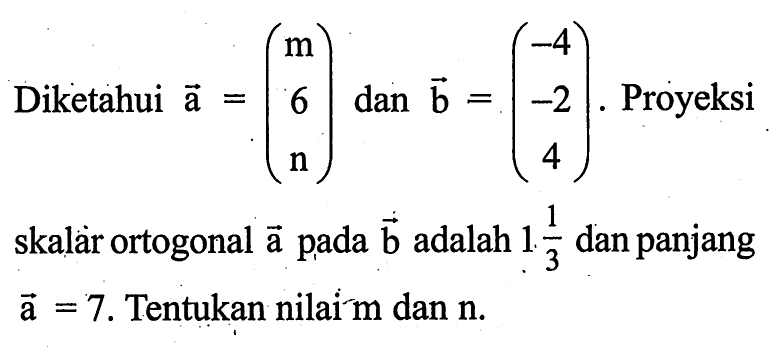 Diketahui vektor a=(m 6 n) dan  vektor b=(-4 -2 4). Proyeksi skalàr ortogonal a pada b adalah 1 1/3 dan panjang vektor a=7. Tentukan nilai m dan n.