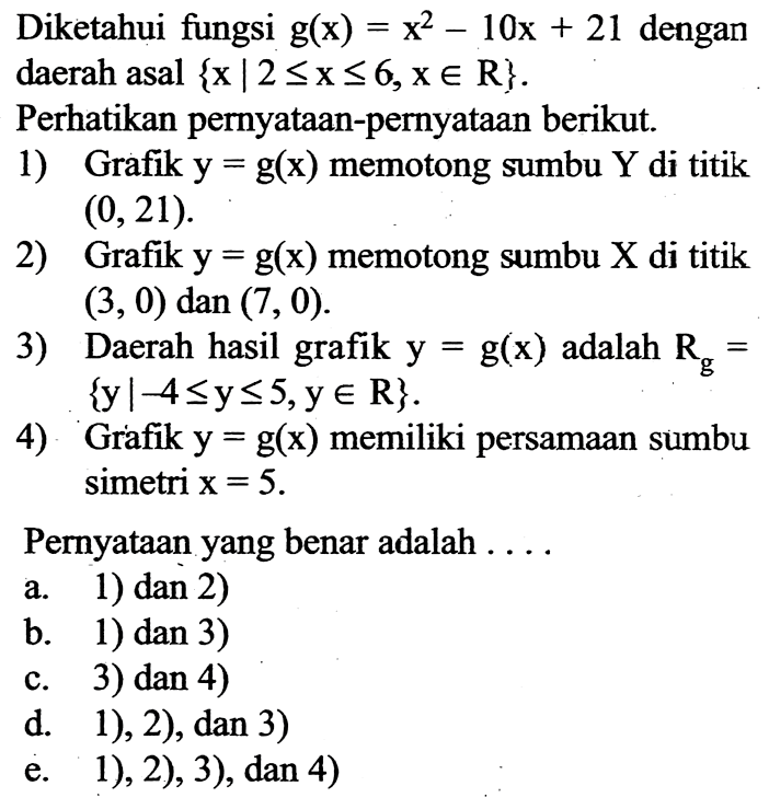 Diketahui fungsi g(x)=x^2-10x+21 dengan daerah asal  {x|2<=x<=6, x e R} Perhatikan pernyataan-pernyataan berikut.1) Grafik y=g(x) memotong sumbu Y di titik (0,21) 2) Grafik y=g(x) memotong sumbu X di titik (3,0) dan (7,0) 3) Daerah hasil grafik y=g(x) adalah Rg={y|-4<=y<=5, y e R} 4) Grafik  y=g(x)  memiliki persamaan sumbu simetri  x=5 Pernyataan yang benar adalah ....