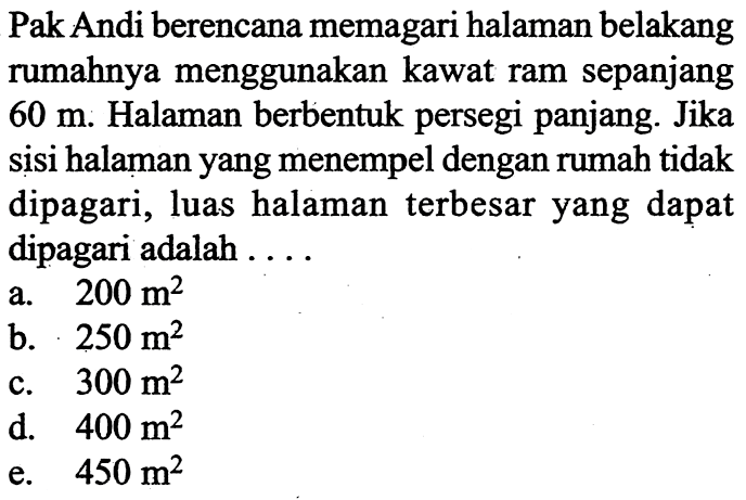 Pak Andi berencana memagari halaman belakang rumahnya menggunakan kawat ram sepanjang 60 m. Halaman berbentuk persegi panjang. Jika sisi halaman yang menempel dengan rumah tidak dipagari, luas halaman terbesar yang dapat dipagari adalah  .... 