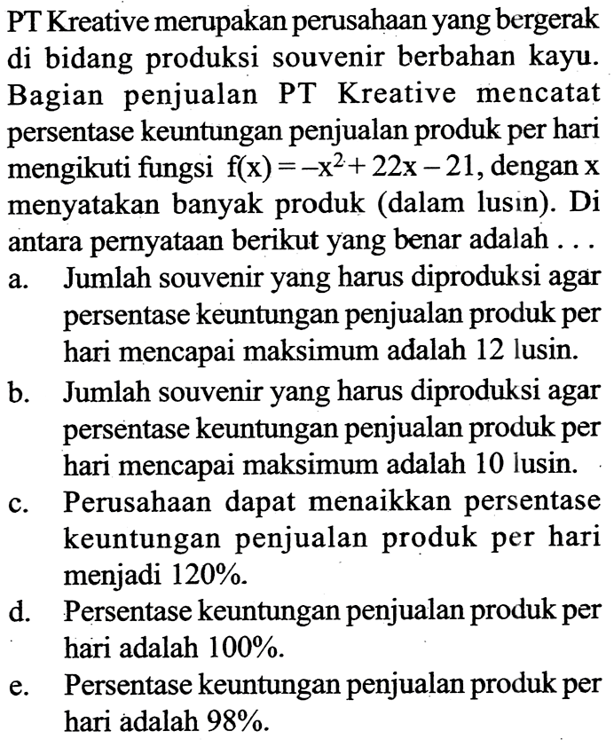 PT Kreative merupakan perusahaan yang bergerak di bidang produksi souvenir berbahan kayu. Bagian penjualan PT Kreative mencatat persentase keuntungan penjualan produk per hari mengikuti fungsi  f(x)=-x^2+22x-21 , dengan  x  menyatakan banyak produk (dalam lusin). Di antara pernyataan berikut yang benar adalah  ... 
a. Jumlah souvenir yang harus diproduksi agar persentase keuntungan penjualan produk per hari mencapai maksimum adalah 12 lusin.
b. Jumlah souvenir yang harus diproduksi agar persentase keuntungan penjualan produk per hari mencapai maksimum adalah 10 lusin.
c. Perusahaan dapat menaikkan persentase keuntungan penjualan produk per hari menjadi  120% .
d. Persentase keuntungan penjualan produk per hari adalah  100% .
e. Persentase keuntungan penjualan produk per hari adalah  98% .