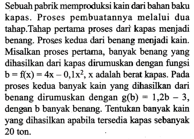 Sebuah pabrik memproduksi kain dari bahan baku kapas. Proses pembuatannya melalui dua tahap.Tahap pertama proses dari kapas menjadi benang. Proses kedua dari benang menjadi kain. Misalkan proses pertama, banyak benang yang dihasilkan dari kapas dirumuskan dengan fungsi  b=f(x)=4x-0,1x^2, x  adalah berat kapas. Pada proses kedua banyak kain yang dihasilkan dari benang dirumuskan dengan  g(b)=1,2b-3, dengan b banyak benang. Tentukan banyak kain yang dihasilkan apabila tersedia kapas sebanyak 20 ton.