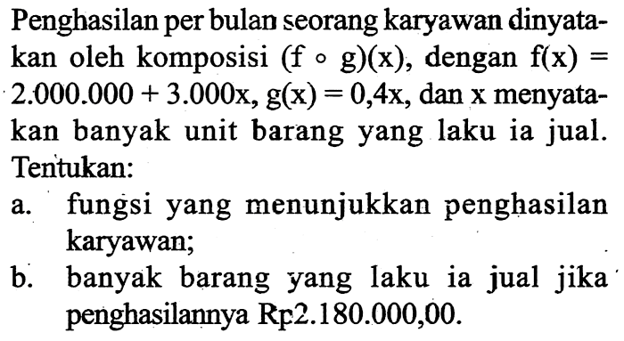 Penghasilan per bulan seorang karyawan dinyatakan oleh komposisi  (fog)(x), dengan f(x)=2.000.000+3.000x, g(x)=0,4x, dan x menyatakan banyak unit barang yang laku ia jual. Tentukan: a. fungsi yang menunjukkan penghasilan karyawan; b. banyak barang yang laku ia jual jika penghasilannya Rp2.180.000,00 .