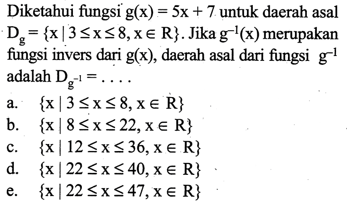 Diketahui fungsi g(x)=5x+7 untuk daerah asal Dg={x|3<=x<=8, x e R}. Jika g^-1(x) merupakan fungsi invers dari g(x), daerah asal dari fungsi g^-1 adalah Dg^-1=... 