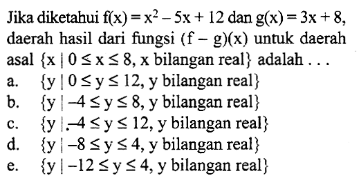 Jika diketahui f(x)=x^2-5x+12 dan g(x)=3x+8, daerah hasil dari fungsi (f-g)(x) untuk daerah asal {x|0<=x<=8, x bilangan real} adalah ...