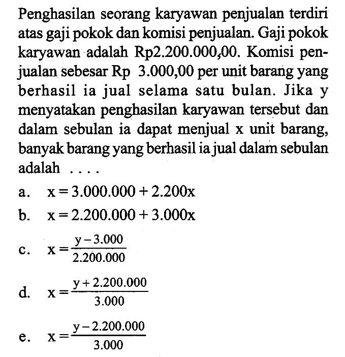 Penghasilan seorang karyawan penjualan terdiri atas gaji pokok dan komisi penjualan. Gaji pokok karyawan adalah  Rp 2.200.000,00 .  Komisi penjualan sebesar  Rp 3.000,00  per unit barang yang berhasil ia jual selama satu bulan. Jika y menyatakan penghasilan karyawan tersebut dan dalam sebulan ia dapat menjual x unit barang, banyak barang yang berhasil ia jual dalam sebulan adalah  ...