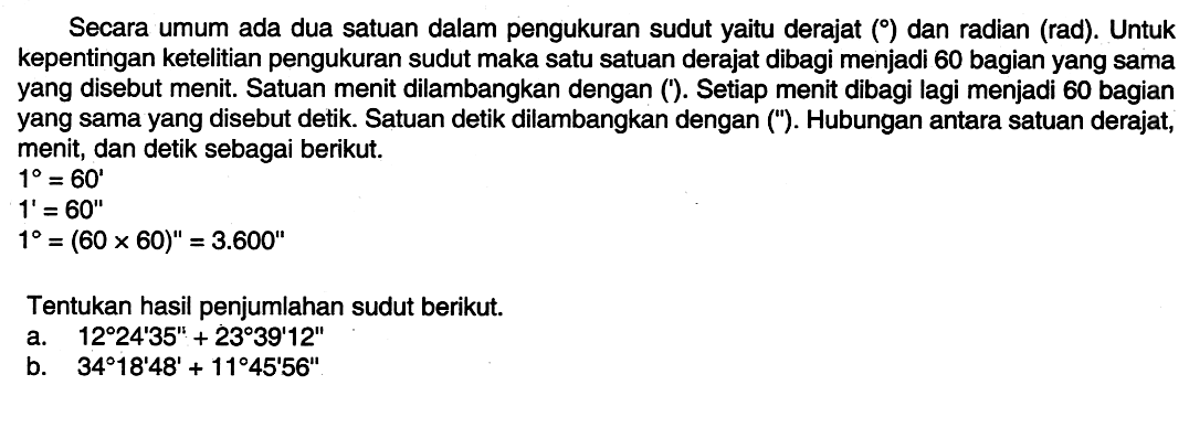 Secara umum ada dua satuan dalam pengukuran sudut yaitu derajat ( ) dan radian (rad). Untuk kepentingan ketelitian pengukuran sudut maka satu satuan derajat dibagi menjadi 60 bagian yang sama yang disebut menit. Satuan menit dilambangkan dengan ('). Setiap menit dibagi lagi menjadi 60 bagian yang sama yang disebut detik. Satuan detik dilambangkan dengan ('). Hubungan antara satuan derajat, menit, dan detik sebagai berikut. 1=60' 1'=60'' 1=(60 x 60)''=3.600'' Tentukan hasil penjumlahan sudut berikut. a.  12 24' 35''+23 39' 12''  b.  34 18' 48'+11 45' 56'' 