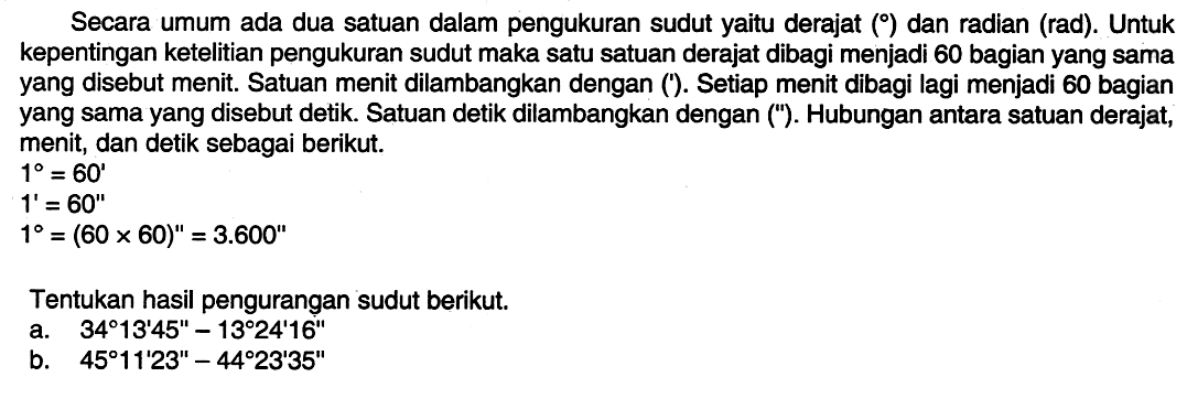 Secara umum ada dua satuan dalam pengukuran sudut yaitu derajat ( ) dan radian (rad). Untuk kepentingan ketelitian pengukuran sudut maka satu satuan derajat dibagi menjadi 60 bagian yang sama yang disebut menit. Satuan menit dilambangkan dengan ('). Setiap menit dibagi lagi menjadi 60 bagian yang sama yang disebut detik. Satuan detik dilambangkan dengan ('). Hubungan antara satuan derajat, menit, dan detik sebagai berikut.1=60'1'=60''1=(60x60)''=3.600''Tentukan hasil pengurangan sudut berikut.a. 34 13' 45''-13 24' 16'' b. 45 11' 23''-44 23' 35'' 