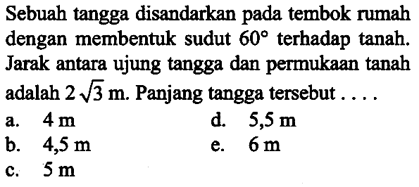 Sebuah tangga disandarkan pada tembok rumah dengan membentuk sudut 60 terhadap tanah. Jarak antara ujung tangga dan permukaan tanah adalah 2 akar(3) m. Panjang tangga tersebut ...