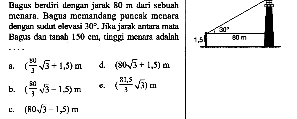 Bagus berdiri dengan jarak 80 m dari sebuah menara. Bagus memandang puncak menara  dengan sudut elevasi 30. Jika jarak antara mata Bagus dan tanah 150 cm, tinggi menara adalah...