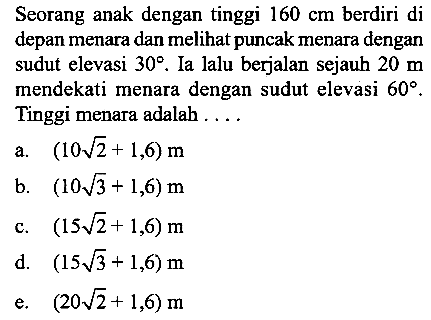 Seorang anak dengan tinggi 160 cm berdiri di depan menara dan melihat puncak menara dengan sudut elevasi 30. Ia lalu berjalan sejauh 20 m mendekati menara dengan sudut elevasi 60. Tinggi menara adalah  ....