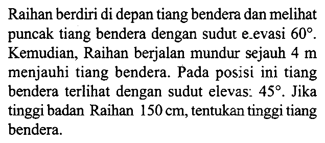 Raihan berdiri di depan tiang bendera dan melihat puncak tiang bendera dengan sudut elevasi 60. Kemudian, Raihan berjalan mundur sejauh 4 m menjauhi tiang bendera. Pada posisi ini tiang bendera terlihat dengan sudut elevasi 45. Jika tinggi badan Raihan 150 cm, tentukan tinggi tiang bendera.