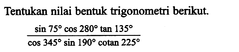 Tentukan nilai bentuk trigonometri berikut. (sin 75 cos 280 tan 135)/(cos 345 sin 190 cotan 225)
