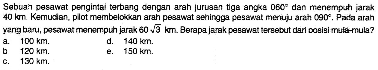 Sebuah pesawat pengintaiterbang dengan arah jurusan tiga angka  060  dan menempuh jarak  40 km . Kemudian, pilot membelokkan arah pesawat sehingga pesawat menuju arah  090 .  Pada arah yang baru, pesawat menempuh jarak  60 akar(3) km . Berapa jarak pesawat  tersebut dari Dosisi muła-mula?a.  100 km .d.  140 km .b.  120 km .e.  150 km .c.  130 km .