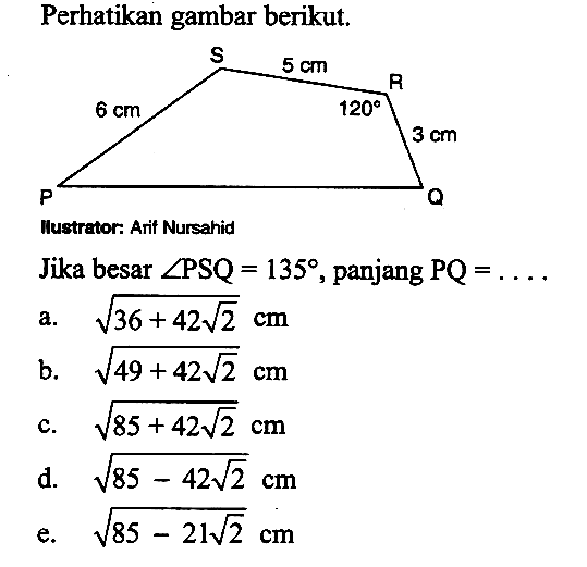 Perhatikan gambar berikut. 5 cm 6 cm 120 3 cm Jika besar sudut PSQ=135, panjang PQ=.... a. akar(36+42 akar(2)) cm 
b. akar(49+42 akar(2)) cm 
c. akar(85+42 akar(2)) cm 
d. akar(85-42 akar(2)) cm 
e. akar(85-21 akar(2)) cm