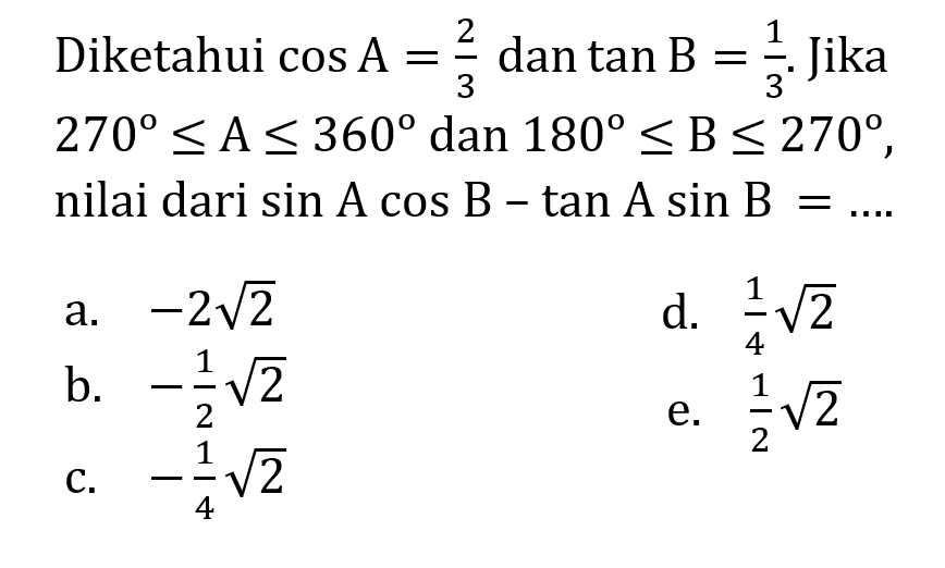 Diketahui  cos A=2/3  dan  tan B=1/3 . Jika  270 <= A <= 360  dan  180 <= B <= 270 , nilai dari  sin A cos B-tan A sin B=... . 