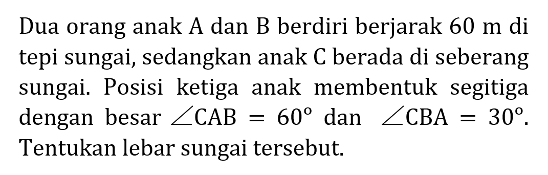 Dua orang anak A dan B berdiri berjarak 60 m di tepi sungai, sedangkan anak C berada di seberang sungai. Posisi ketiga anak membentuk segitiga dengan besar sudut CAB =60 dan sudut CBA=30 Tentukan lebar sungai tersebut.