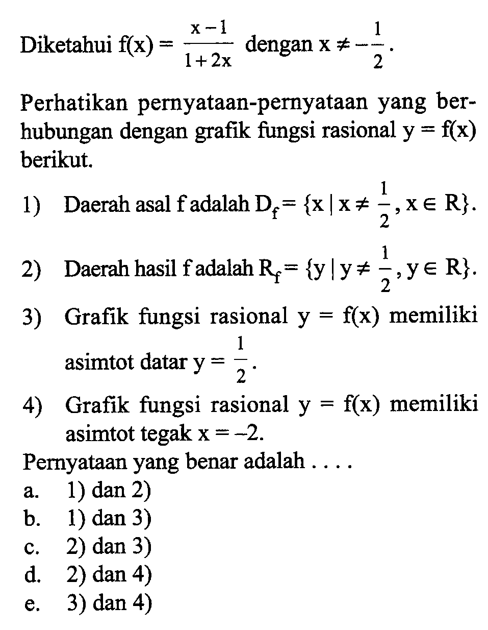 Diketahui  f(x)=(x-1)/(1+2x)  dengan  x =/=-1/2.Perhatikan pernyataan-pernyataan yang berhubungan dengan grafik fungsi rasional  y=f(x)  berikut.1) Daerah asal fadalah  Df=\x | x =/= 1/2, x e R}.2) Daerah hasil fadalah  Rf={y | y =/= 1/2, y e R}.3) Grafik fungsi rasional  y=f(x) memiliki asimtot datar y=1/2.4) Grafik fungsi rasional  y=f(x) memiliki asimtot tegak x=-2.Pernyataan yang benar adalah  ... .a.1) dan 2)b.1) dan 3) c. 2) dan 3)d. 2) dan 4)e. 3) dan 4)