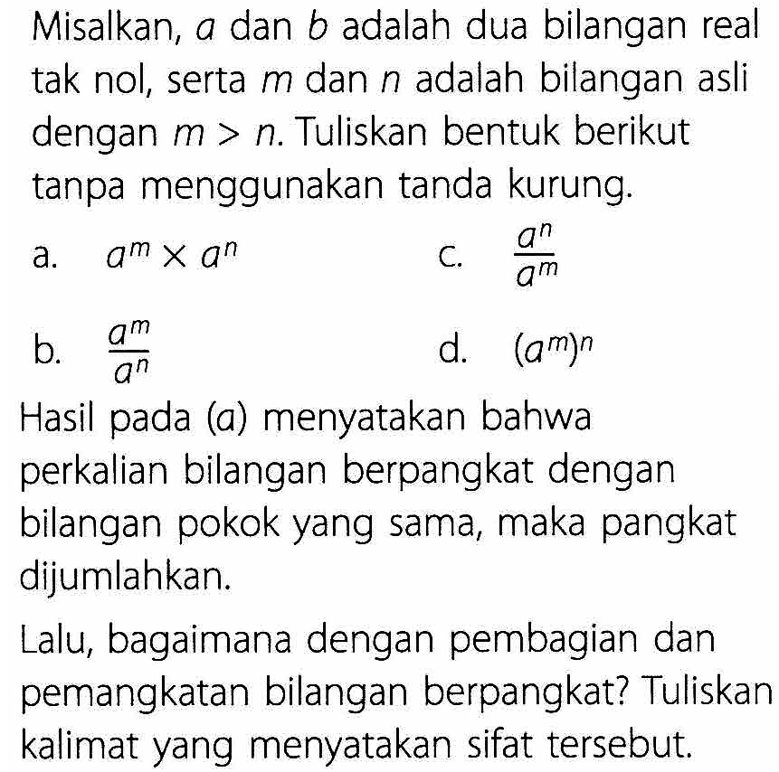 Misalkan, a dan b adalah dua bilangan real tak nol, serta m dan n adalah bilangan asli dengan m > n. Tuliskan bentuk berikut tanpa menggunakan tanda kurung. a. a^m x a^n c. (a^n)/(a^m) b. (a^(m))/(a^n) d. (a^m)^n Hasil pada (a) menyatakan bahwa perkalian bilangan berpangkat dengan bilangan pokok yang sama, maka pangkat dijumlahkan. Lalu, bagaimana dengan pembagian dan pemangkatan bilangan berpangkat? Tuliskan kalimat yang menyatakan sifat tersebut.