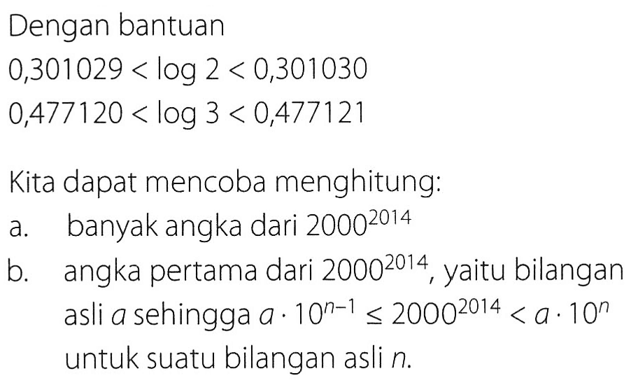 Dengan bantuan
0,301029<log 2<0,301030 
0,477120<log 3<0,477121

Kita dapat mencoba menghitung:
a. banyak angka dari 2000^2014
b. angka pertama dari  2000^2014 , yaitu bilangan asli a sehingga  a . 10^(n-1) <= 2000^2014 < a . 10^n untuk suatu bilangan asli  n .