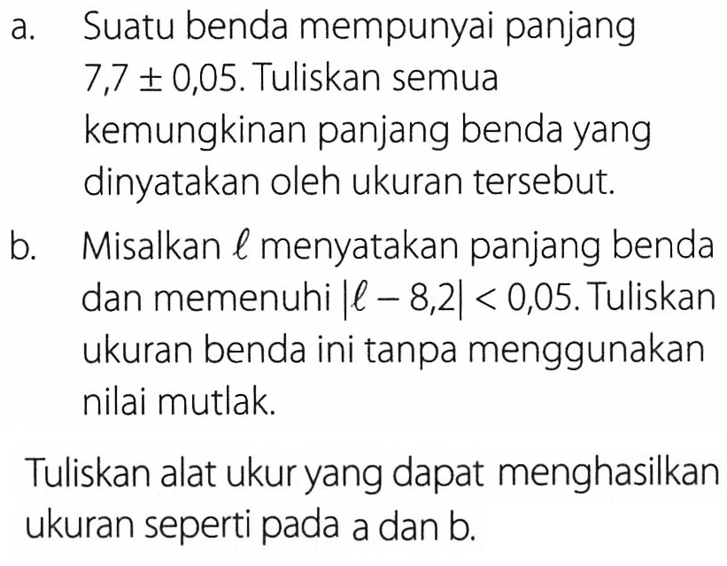 a. Suatu benda mempunyai panjang 7,7 +- 0,05. Tuliskan semua kemungkinan panjang benda yang dinyatakan oleh ukuran tersebut. b. Misalkan l menyatakan panjang benda dan memenuhi |l-8,2|<0,05. Tuliskan ukuran benda ini tanpa menggunakan nilai mutlak. Tuliskan alat ukur yang dapat menghasilkan ukuran seperti pada a dan b.