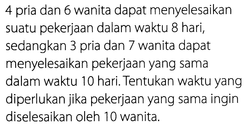 4 pria dan 6 wanita dapat menyelesaikan suatu pekerjaan dalam waktu 8 hari, sedangkan 3 pria dan 7 wanita dapat menyelesaikan pekerjaan yang sama dalam waktu 10 hari. Tentukan waktu yang diperlukan jika pekerjaan yang sama ingin diselesaikan oleh 10 wanita.