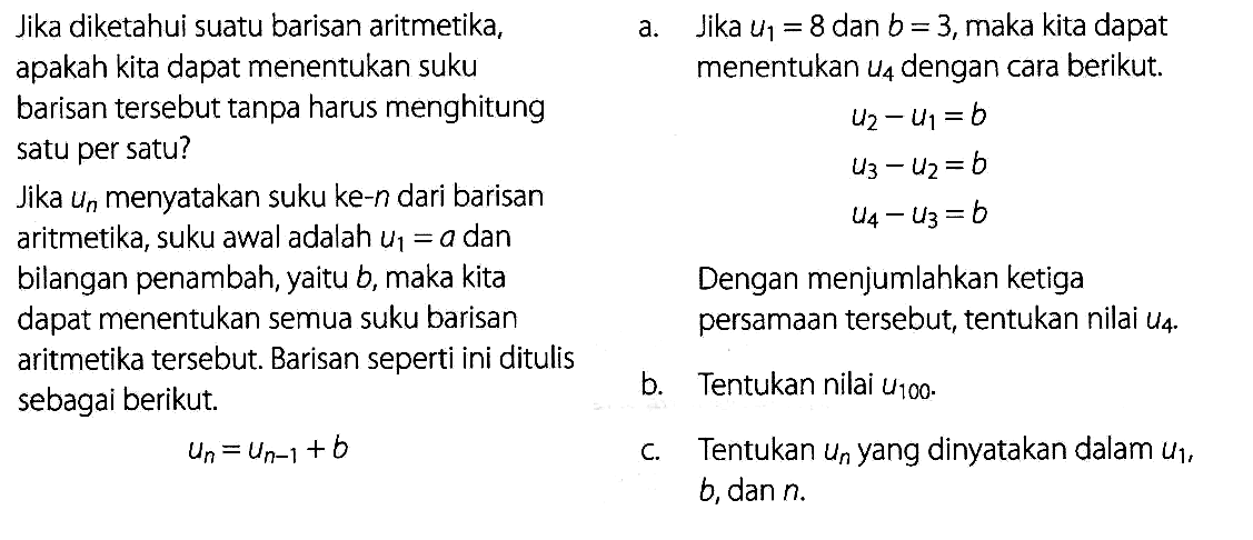 Jika diketahui suatu barisan aritmetika, apakah kita dapat menentukan suku barisan tersebut tanpa harus menghitung satu per satu? Jika  un  menyatakan suku ke-n dari barisan aritmetika, suku awal adalah  u1=a  dan bilangan penambah, yaitu  b,  maka kita  dapat menentukan semua suku barisan aritmatika tersebut. Barisan seperti ini ditulis sebagai berikut. un=un-1+b a.  Jika u1=8 dan b=3, maka kita dapat menentukan u4 dengan cara berikut. u2-u1=b u3-u2=b u4-u3=b Dengan menjumlahkan ketiga persamaan tersebut, tentukan nilau u4 b. Tentukan nilai  u100.  c. Tentukan un yang dinyatakan dalam u1, b, dan n. 