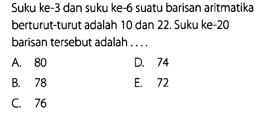 Suku ke-3 dan suku ke-6 suatu barisan aritmatika berturut-turut adalah 10 dan 22. Suku ke-20 barisan tersebut adalah ....