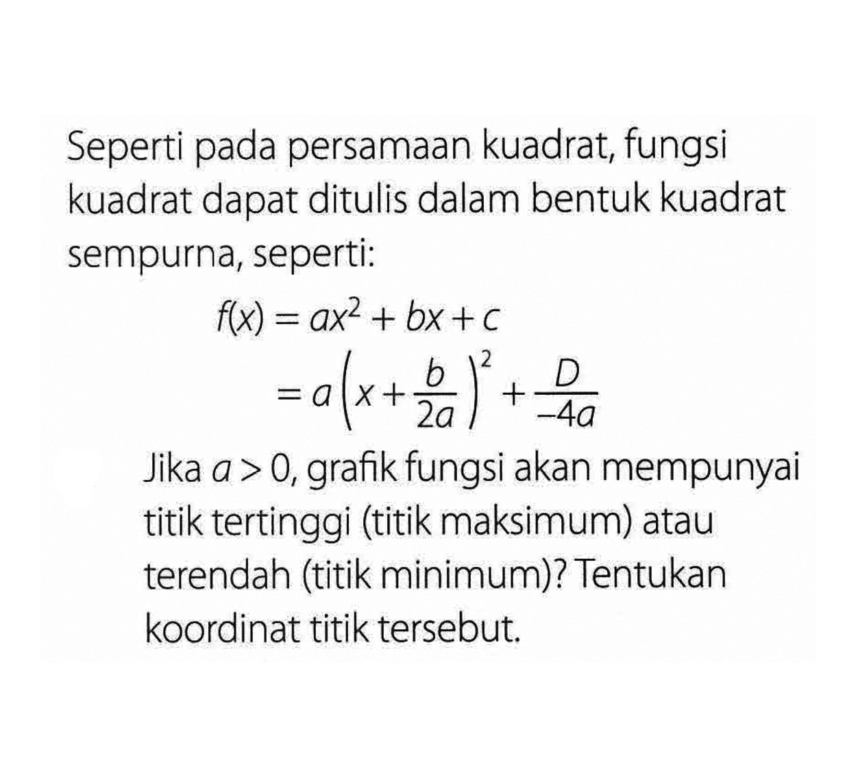 Seperti pada persamaan kuadrat, fungsi kuadrat dapat ditulis dalam bentuk kuadrat sempurna, seperti: f(x) = ax^2 + bx + c = a(x + b/2a)^2 + D/-4a. Jika a > 0, grafik fungsi akan mempunyai titik tertinggi (titik maksimum) atau terendah (titik minimum)? Tentukan koordinat titik tersebut.