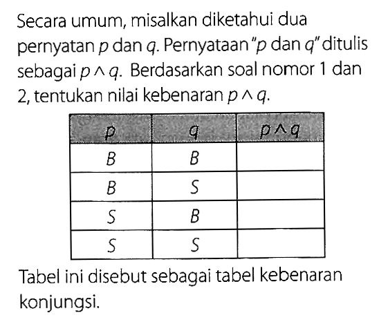 Secara umum, misalkan diketahui dua pernyatan p dan q. Pernyataan 'p dan q' ditulis sebagai p^q. Berdasarkan soal nomor 1 dan 2, tentukan nilai kebenaran p^q.P Q p^q  B BB S   S B   S S Tabel ini disebut sebagai tabel kebenaran konjungsi.