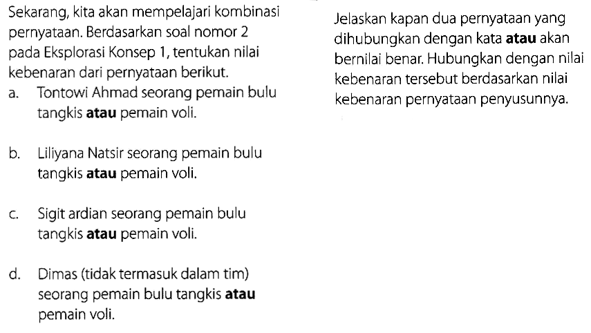 Sekarang kita akan mempelajari kombinasi pernyataan. Berdasarkan soal nomor 2 pada eksplorasi konsep 1, tentukan nilai kebenaran dari pernyataan berikut. a. Tontowi Ahmad seorang pemain bulu tangkis atau pemain voli b. Liliyana Natsir seorang pemain bulu tangkis atau pemain voli c. Sigit Ardian seorang pemain bulu tangkis atau pemain voli. d. Dimas tidak termasuk dalam tim seorang pemain bulu tangkis atau pemain voli. Jelaskan kapan dua pernyataan yang dihubungkan dengan kata atau akan bernilai benar. Hubungan dengan nilai kebenaran tersebut berdasarkan nilai kebenaran pernyataan penyusunnya.