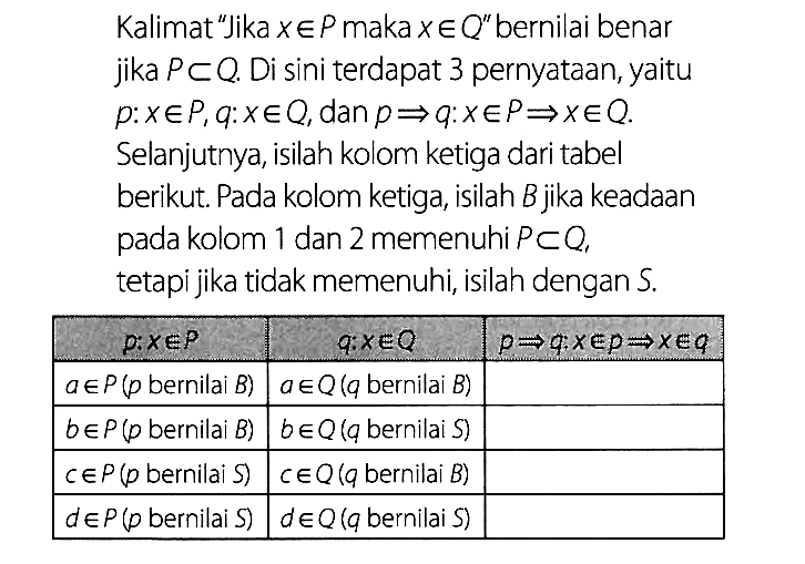 Kalimat 'Jika x e P maka x e Q'' bernilai benar jika P c Q. Di sini terdapat 3 pernyataan, yaitu p: x e P, q: x e Q, dan p => q: x e P => x e Q. Selanjutnya, isilah kolom ketiga dari tabel berikut. Pada kolom ketiga, isilah B jika keadaan pada kolom 1 dan 2 memenuhi P c Q, tetapi jika tidak memenuhi, isilah dengan S. p: x e P q: x e Q p => q: x e p => x e q a e P(p bernilai B) a e Q(q bernilai B) b e P(p bernilai B) b e Q(q bernilai S) c e P(p bernilai S) c e Q(q bernilai B) d e P(p bernilai S) d e Q(q bernilai S)  