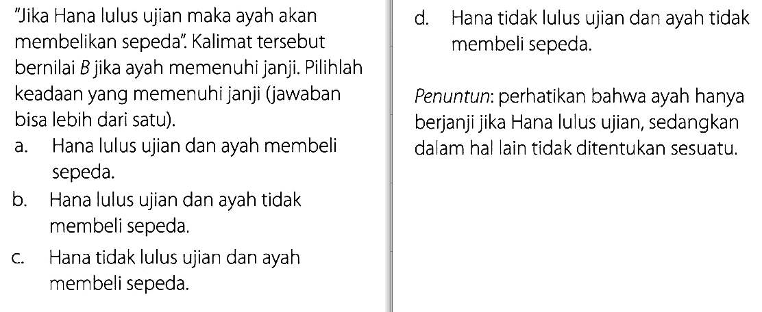 'Jika Hana lulus ujian maka ayah akan membelikan sepeda'. Kalimat tersebut bernilai B jika ayah memenuhi janji. Pilihlah keadaan yang memenuhi janji (jawaban bisa lebih dari satu).Penuntun: perhatikan bahwa ayah hanya berjanji jika Hana lulus ujian, sedangkan dalam hal lain tidak ditentukan sesuatu.a. Hana lulus ujian dan ayah membeli  sepeda. 
b. Hana lulus ujian dan ayah tidak membeli sepeda. 
c. Hana tidak lulus ujian dan ayah membeli sepeda. 
d. Hana tidak lulus ujian dan ayah tidak membeli sepeda. 