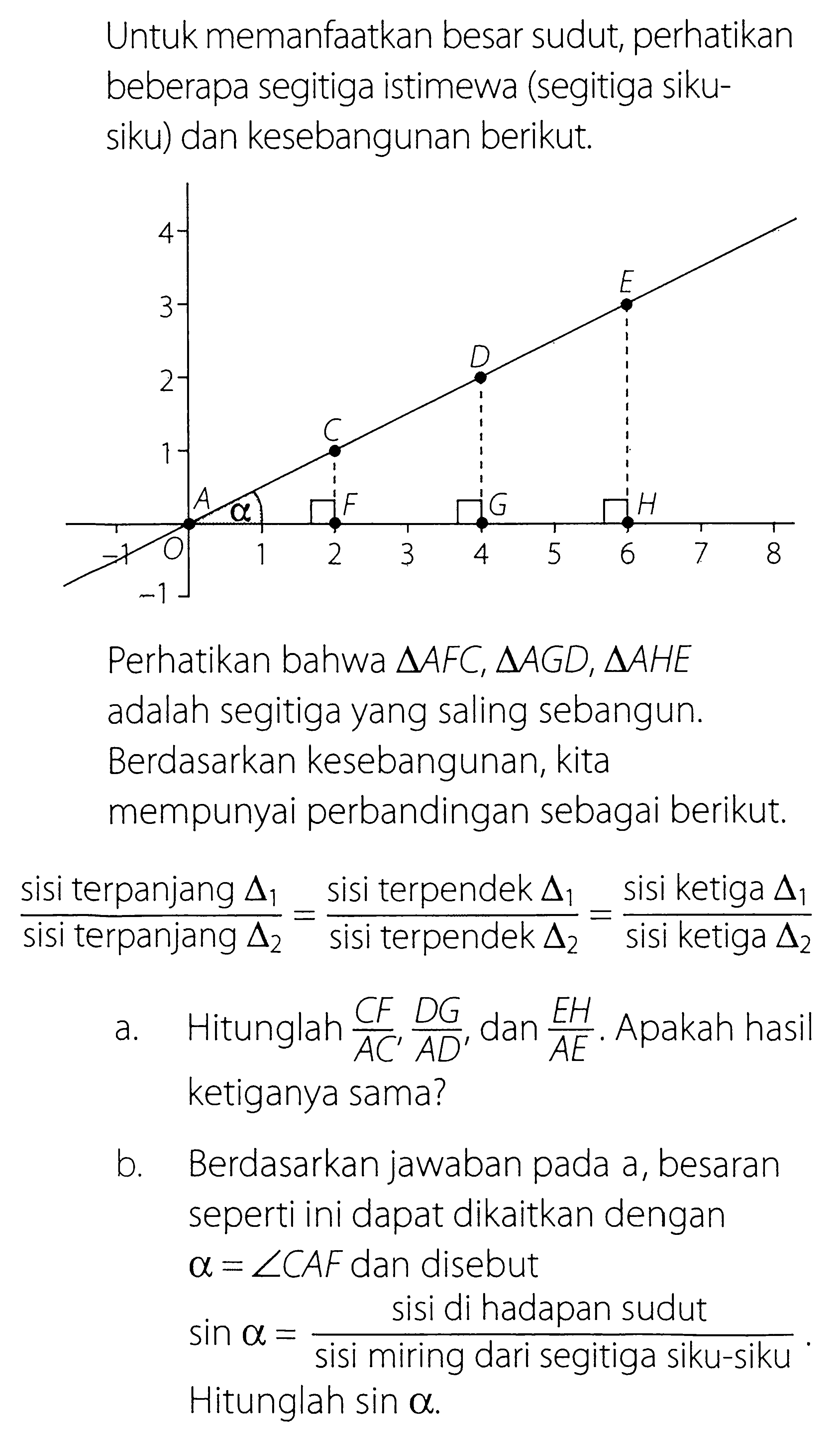 Untuk memanfaatkan besar sudut, perhatikan beberapa segitiga istimewa (segitiga siku-siku) dan kesebangunan berikut. Perhatikan bahwa  segitiga AFC, segitiga AGD, segitiga AHE adalah segitiga yang saling sebangun. Berdasarkan kesebangunan, kita mempunyai perbandingan sebagai berikut. (sisi terpanjang segitiga 1)/(sisi terpanjang segitiga 2)= (sisi terpendek segitiga 1)/(sisi terpendek segitiga 2)= (sisi ketiga segitiga 1)/(sisi ketiga segitiga 2) a. Hitunglah CF/AC' DG/AD' dan  EH/AE. Apakah hasil ketiganya sama? b. Berdasarkan jawaban pada a, besaran seperti ini dapat dikaitkan dengan a=sudut CAF dan disebut sin a= (sisi di hadapan sudut)/(sisi miring dari segitiga siku-siku). Hitunglah sin a. 