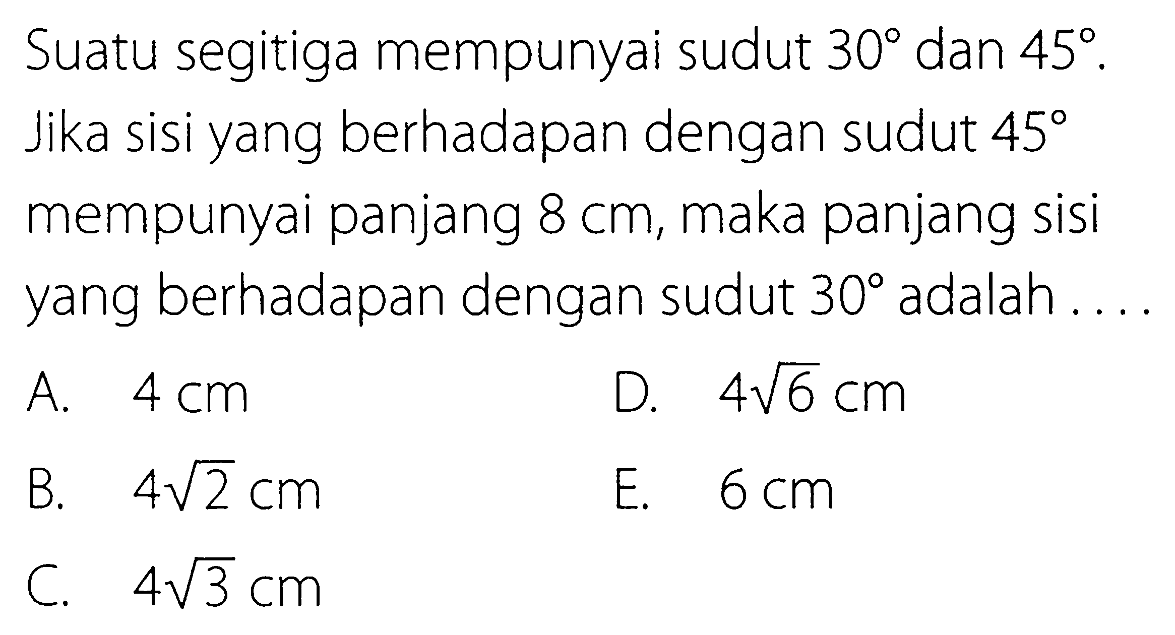 Suatu segitiga mempunyai sudut 30 dan 45. Jika sisi yang berhadapan dengan sudut 45 mempunyai panjang 8 cm, maka panjang sisi yang berhadapan dengan sudut 30 adalah .... 