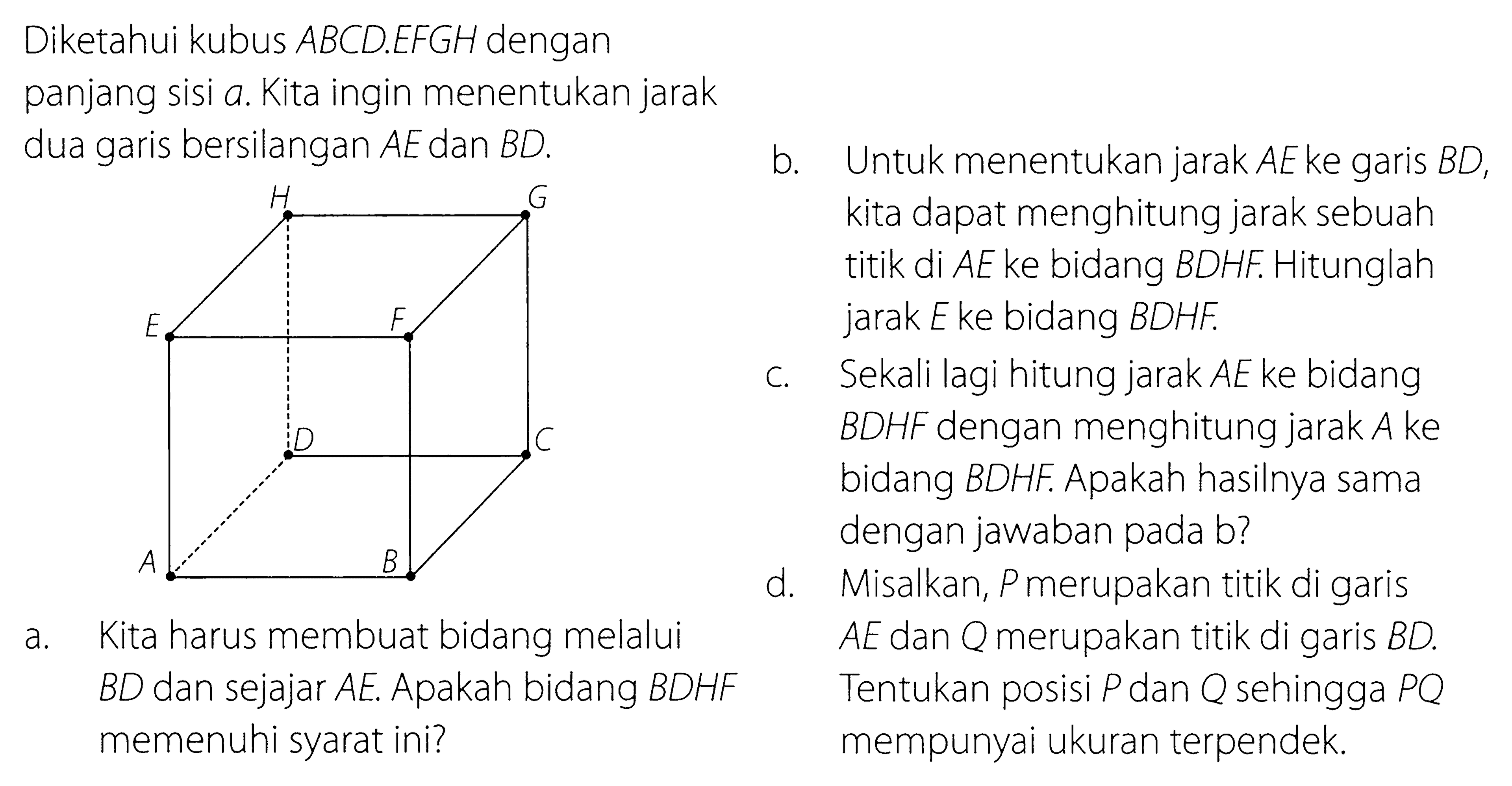 Diketahui kubus ABCD.EFGH dengan panjang sisi a. Kita ingin menentukan jarak bersilangan AE dan BD. H G E F D C A B a. Kita harus membuat bidang melalui BD dan sejajar AE. Apakah bidang BDHF memenuhi syarat ini? b. Untuk menentukan jarak AE ke garis BD, kita dapat menghitung jarak sebuah titik di AE ke bidang BDHF. Hitunglah jarak E ke bidang BDHF. c. Sekali lagi hitung jarak AE ke bidang BDHF dengan menghitung jarak A ke bidang BDHF. Apakah hasilnya sama dengan jawaban pada b? d. Misalkan, P merupakan titik di garis AE dan Q merupakan titik di garis BD. Tentukan posisi P dan Q sehingga PQ mempunyai ukuran terpendek.