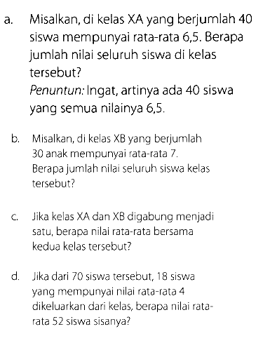 a. Misalkan, di kelas XA yang berjumlah 40 siswa mempunyai rata-rata 6,5 . Berapa jumlah nilai seluruh siswa di kelas tersebut?Penuntun: Ingat, artinya ada 40 siswa yang semua nilainya  6.5 .b. Misalkan, di kelas XB yang berjumlah 30 anak mempunyai rata-rata  7 .  Berapa jumlah nilai seluruh siswa kelas tersebut?c. Jika kelas XA dan XB digabung menjadi satu, berapa nilai rata-rata bersama kedua kelas tersebut?d. Jika dari 70 siswa tersebut, 18 siswa yang mempunyai nilai rata-rata 4 dikeluarkan dari kelas, berapa nilai ratarata 52 siswa sisanya?