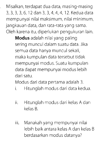 Misalkan, terdapat dua data, masing-masing  3,3,3,3,6,12  dan  3,3,4,4,4,12. Kedua data mempunyai nilai maksimum, nilai minimum, jangkauan data, dan rata-rata yang sama. Oleh karena itu, diperlukan pengukuran lain.Modus adalah nilai yang paling sering muncul dalam suatu data. Jika semua data hanya muncul sekali, maka kumpulan data tersebut tidak mempunyai modus. Suatu kumpulan data dapat mempunyai modus lebih dari satu.Modus dari data pertama adalah  3. i. Hitunglah modus dari data kedua.ii. Hitunglah modus dari kelas A dan kelas B.iii. Manakah yang mempunyai nilai lebih baik antara kelas A dan kelas B berdasarkan modus datanya?