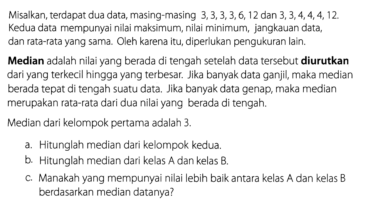 Misalkan, terdapat dua data, masing-masing 3,3,3,3,6,12 dan 3,3,4,4,4,12. Kedua data mempunyai nilai maksimum, nilai minimum, jangkauan data, dan rata-rata yang sama. Oleh karena itu, diperlukan pengukuran lain.Median adalah nilai yang berada di tengah setelah data tersebut diurutkan dari yang terkecil hingga yang terbesar. Jika banyak data ganjil, maka median berada tepat di tengah suatu data. Jika banyak data genap, maka median merupakan rata-rata dari dua nilai yang berada di tengah.Median dari kelompok pertama adalah 3. a. Hitunglah median dari kelompok kedua.b. Hitunglah median dari kelas A dan kelas B.c. Manakah yang mempunyai nilai lebih baik antara kelas A dan kelas B berdasarkan median datanya? 