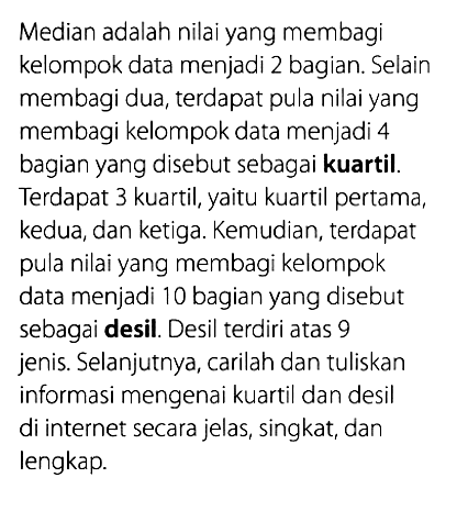 Median adalah nilai yang membagi kelompok data menjadi 2 bagian. Selain membagi dua, terdapat pula nilai yang membagi kelompok data menjadi 4 bagian yang disebut sebagai kuartil. Terdapat 3 kuartil, yaitu kuartil pertama, kedua, dan ketiga. Kemudian, terdapat pula nilai yang membagi kelompok data menjadi 10 bagian yang disebut sebagai desil. Desil terdiri atas 9 jenis. Selanjutnya, carilah dan tuliskan informasi mengenai kuartil dan desil di internet secara jelas, singkat, dan lengkap.