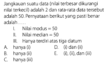 Jangkauan suatu data (nilai terbesar dikurangi nilai terkecil) adalah 2 dan rata-rata data tersebut adalah 50. Pernyataan berikut yang pasti benar adalah.... 1. Nilai modus = 50 II. Nilai median  =50 III. Hanya terdiri atas tiga datum A. hanya (i) B. hanya (ii) C. hanya (iii) D. (i) dan (ii) E. (i), (ii), dan (iii) 